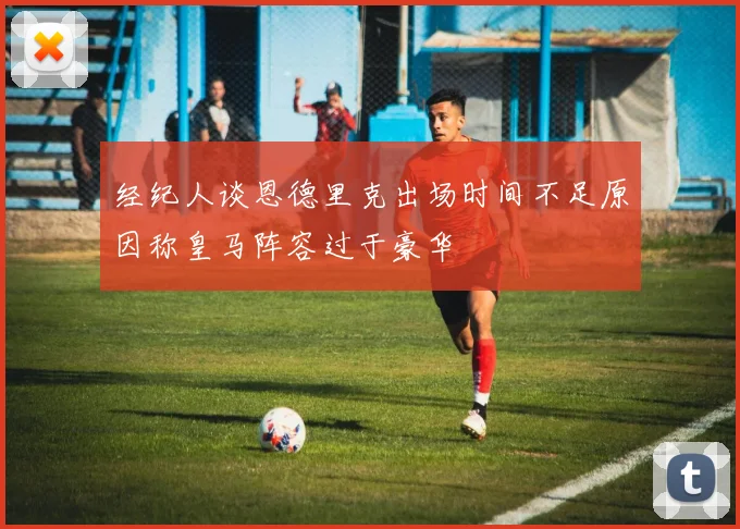 经纪人谈恩德里克出场时间不足原因称皇马阵容过于豪华