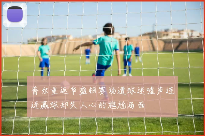 普尔重返华盛顿赛场遭球迷嘘声连连赢球却失人心的尴尬局面