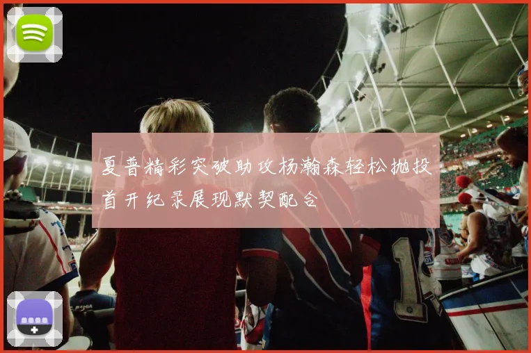 夏普精彩突破助攻杨瀚森轻松抛投首开纪录展现默契配合