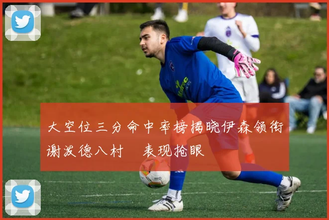 大空位三分命中率榜揭晓伊森领衔谢泼德八村塁表现抢眼
