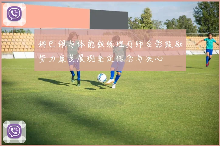 姆巴佩与体能教练理疗师合影鼓励努力康复展现坚定信念与决心