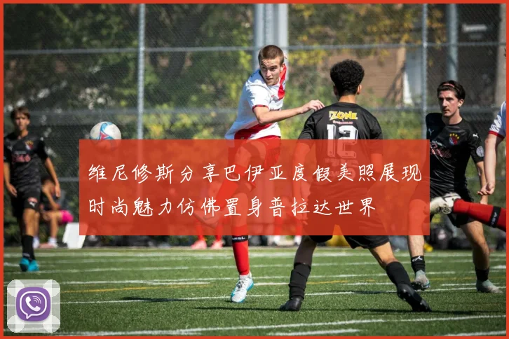 维尼修斯分享巴伊亚度假美照展现时尚魅力仿佛置身普拉达世界