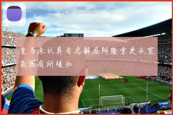 皇马未认真考虑解雇阿隆索更衣室氛围有所缓和