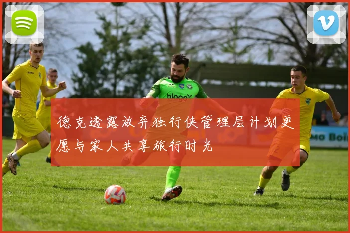 德克透露放弃独行侠管理层计划更愿与家人共享旅行时光