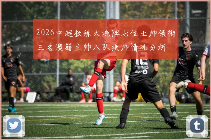 2026中超教练大洗牌七位土帅领衔三名澳籍主帅八队换帅情况分析