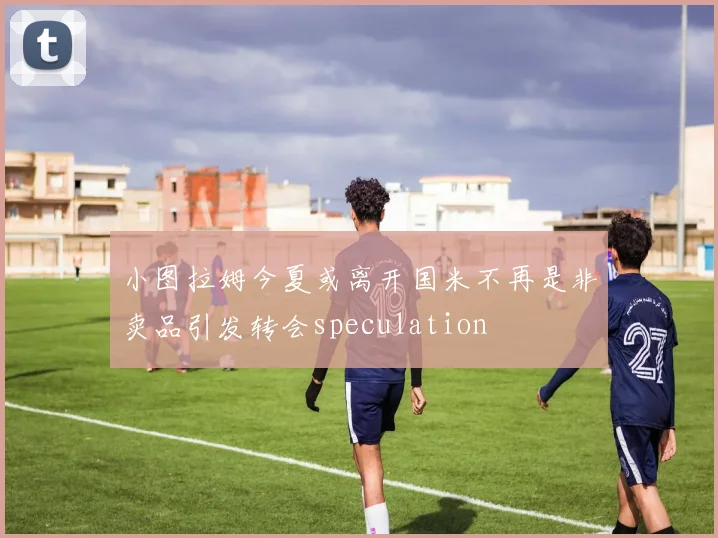 小图拉姆今夏或离开国米不再是非卖品引发转会speculation