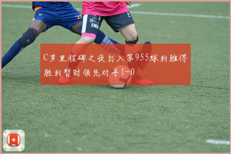 C罗里程碑之夜打入第955球利雅得胜利暂时领先对手1-0