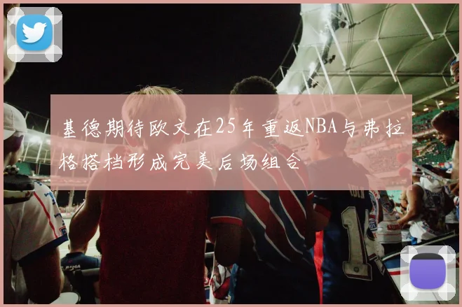 基德期待欧文在25年重返NBA与弗拉格搭档形成完美后场组合