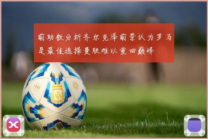 前助教分析齐尔克泽前景认为罗马是最佳选择曼联难以重回巅峰