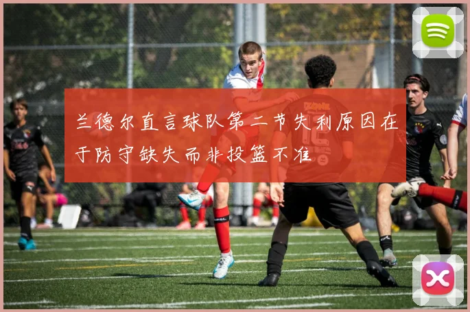 兰德尔直言球队第二节失利原因在于防守缺失而非投篮不准