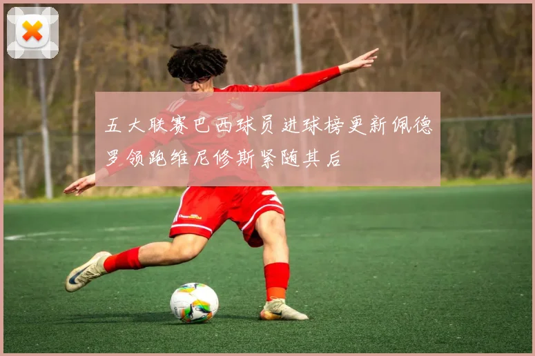 五大联赛巴西球员进球榜更新佩德罗领跑维尼修斯紧随其后