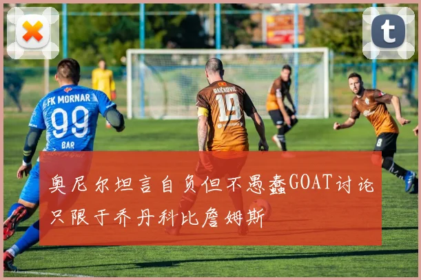 奥尼尔坦言自负但不愚蠢GOAT讨论只限于乔丹科比詹姆斯