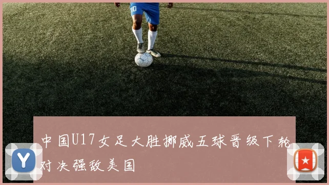 中国U17女足大胜挪威五球晋级下轮对决强敌美国