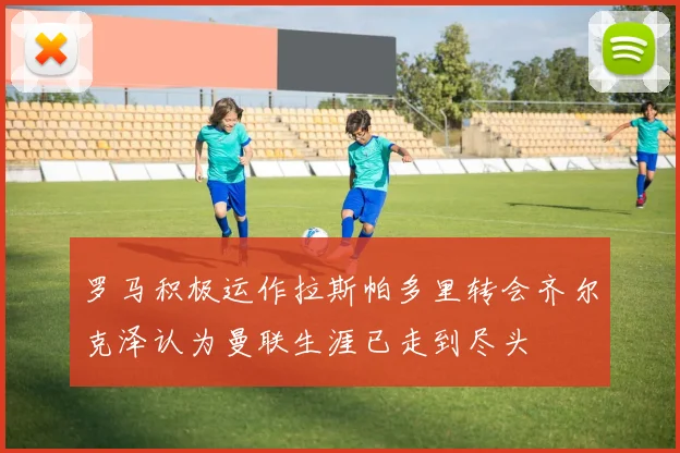 罗马积极运作拉斯帕多里转会齐尔克泽认为曼联生涯已走到尽头