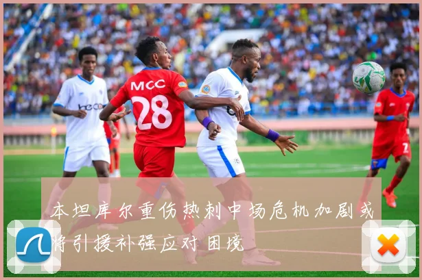 本坦库尔重伤热刺中场危机加剧或将引援补强应对困境