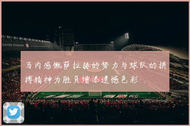 马内感慨萨拉赫的努力与球队的拼搏精神为胜负增添遗憾色彩