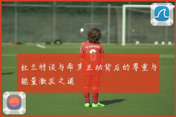 杜兰特谈与希罗互动背后的尊重与能量激发之道