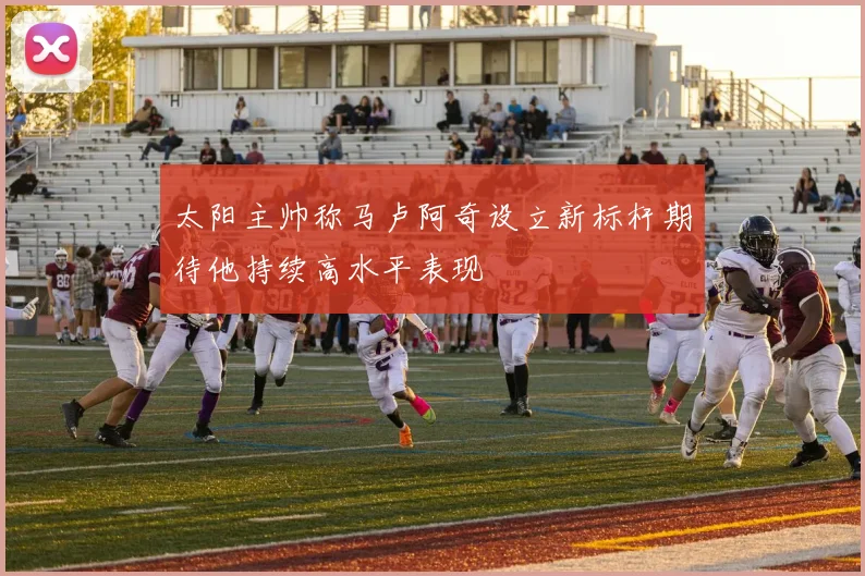 太阳主帅称马卢阿奇设立新标杆期待他持续高水平表现