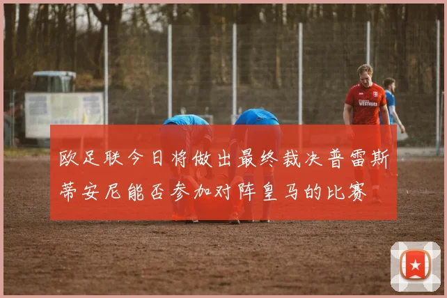 欧足联今日将做出最终裁决普雷斯蒂安尼能否参加对阵皇马的比赛