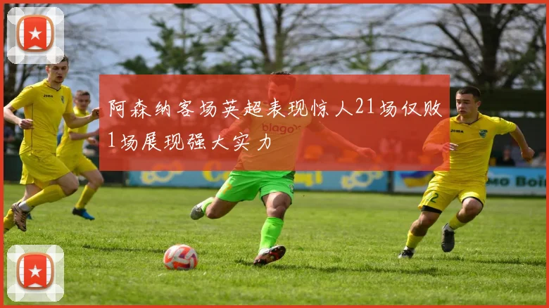 阿森纳客场英超表现惊人21场仅败1场展现强大实力