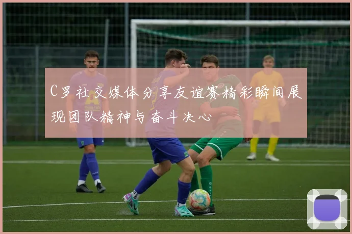 C罗社交媒体分享友谊赛精彩瞬间展现团队精神与奋斗决心