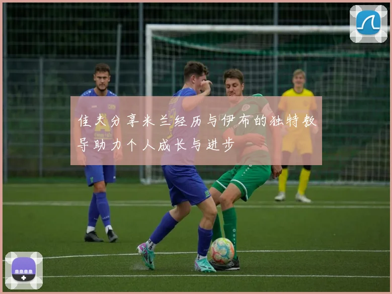 佳夫分享米兰经历与伊布的独特教导助力个人成长与进步
