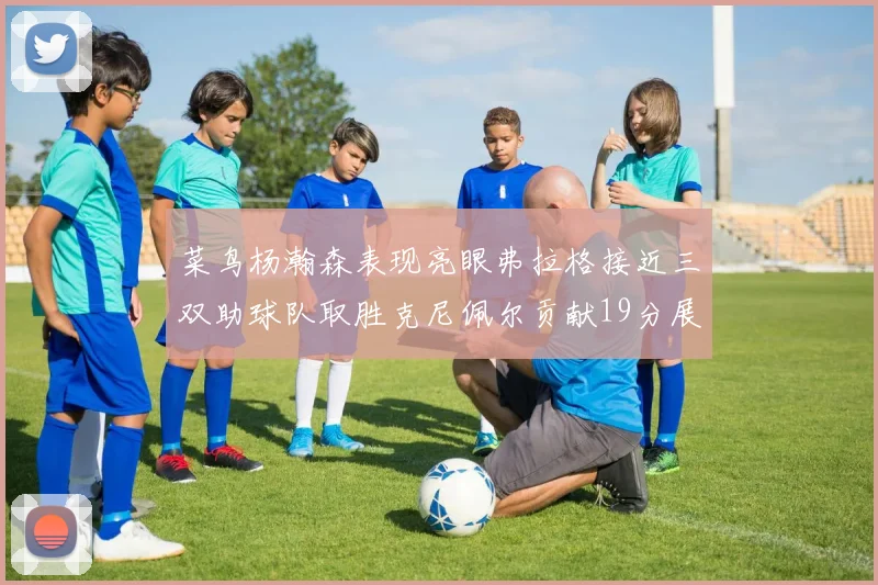 菜鸟杨瀚森表现亮眼弗拉格接近三双助球队取胜克尼佩尔贡献19分展现实力