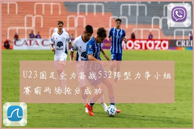 U23国足全力备战532阵型力争小组赛前两场抢分成功